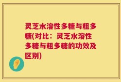 灵芝水溶性多糖与粗多糖(对比：灵芝水溶性多糖与粗多糖的功效及区别)