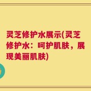灵芝修护水展示(灵芝修护水：呵护肌肤，展现美丽肌肤)