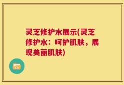 灵芝修护水展示(灵芝修护水：呵护肌肤，展现美丽肌肤)