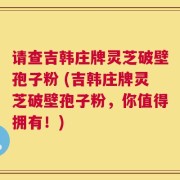 请查吉韩庄牌灵芝破壁孢子粉 (吉韩庄牌灵芝破壁孢子粉，你值得拥有！)