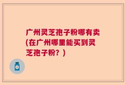 广州灵芝孢子粉哪有卖(在广州哪里能买到灵芝孢子粉？)
