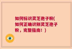 如何标识灵芝孢子粉(如何正确识别灵芝孢子粉，完整指南！)