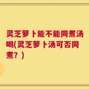 灵芝萝卜能不能同煮汤喝(灵芝萝卜汤可否同煮？)