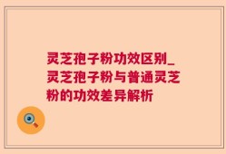 灵芝孢子粉功效区别_灵芝孢子粉与普通灵芝粉的功效差异解析