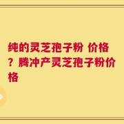 纯的灵芝孢子粉 价格？腾冲产灵芝孢子粉价格
