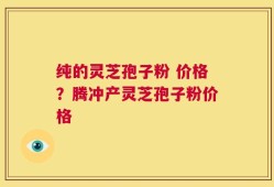 纯的灵芝孢子粉 价格？腾冲产灵芝孢子粉价格