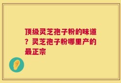 顶级灵芝孢子粉的味道？灵芝孢子粉哪里产的最正宗