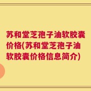 苏和堂芝孢子油软胶囊价格(苏和堂芝孢子油软胶囊价格信息简介)