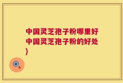 中国灵芝孢子粉哪里好中国灵芝孢子粉的好处)