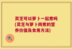 灵芝可以萝卜一起煮吗(灵芝与萝卜同煮的营养价值及食用方法)