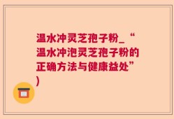 温水冲灵芝孢子粉_“温水冲泡灵芝孢子粉的正确方法与健康益处”)