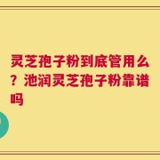 灵芝孢子粉到底管用么？池润灵芝孢子粉靠谱吗