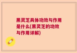 黑灵芝具体功效与作用是什么(黑灵芝的功效与作用详解)