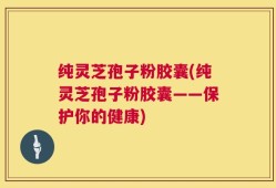 纯灵芝孢子粉胶囊(纯灵芝孢子粉胶囊——保护你的健康)