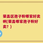 荣昌区孢子粉哪家好卖啊(荣昌哪家孢子粉好卖？)