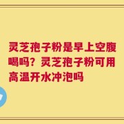 灵芝孢子粉是早上空腹喝吗？灵芝孢子粉可用高温开水冲泡吗