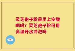灵芝孢子粉是早上空腹喝吗？灵芝孢子粉可用高温开水冲泡吗