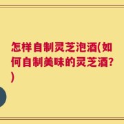 怎样自制灵芝泡酒(如何自制美味的灵芝酒？)