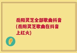 岳阳灵芝全部歌曲抖音(岳阳灵芝歌曲在抖音上红火)