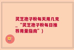 灵芝孢子粉每天用几克_“灵芝孢子粉每日推荐用量指南”)