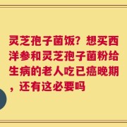 灵芝孢子菌饭？想买西洋参和灵芝孢子菌粉给生病的老人吃已癌晚期，还有这必要吗