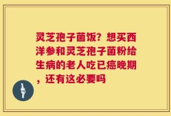 灵芝孢子菌饭？想买西洋参和灵芝孢子菌粉给生病的老人吃已癌晚期，还有这必要吗