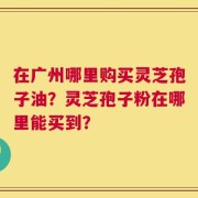 在广州哪里购买灵芝孢子油？灵芝孢子粉在哪里能买到？