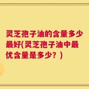 灵芝孢子油的含量多少最好(灵芝孢子油中最优含量是多少？)