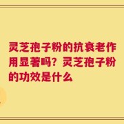 灵芝孢子粉的抗衰老作用显著吗？灵芝孢子粉的功效是什么