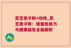 灵芝孢子粉+功效_灵芝孢子粉：增强免疫力与健康益处全面解析