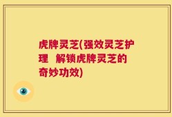 虎牌灵芝(强效灵芝护理  解锁虎牌灵芝的奇妙功效)