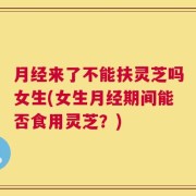 月经来了不能扶灵芝吗女生(女生月经期间能否食用灵芝？)