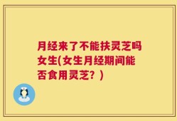 月经来了不能扶灵芝吗女生(女生月经期间能否食用灵芝？)