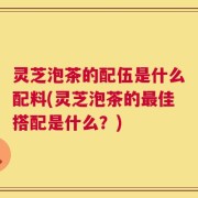 灵芝泡茶的配伍是什么配料(灵芝泡茶的最佳搭配是什么？)
