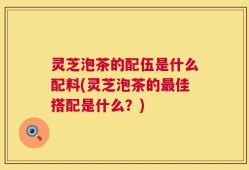 灵芝泡茶的配伍是什么配料(灵芝泡茶的最佳搭配是什么？)