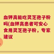 血钾高能吃灵芝孢子粉吗(血钾高患者可安心食用灵芝孢子粉，专家建议