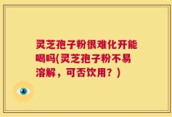 灵芝孢子粉很难化开能喝吗(灵芝孢子粉不易溶解，可否饮用？)