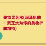 美妆灵芝水(润泽肌肤！灵芝水为你的美妆护肤加持)