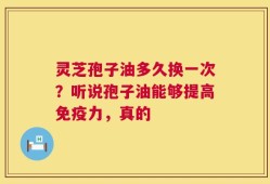 灵芝孢子油多久换一次？听说孢子油能够提高免疫力，真的