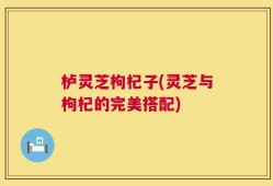 栌灵芝枸杞子(灵芝与枸杞的完美搭配)