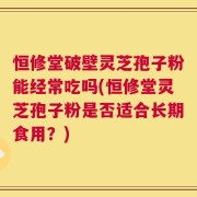 恒修堂破壁灵芝孢子粉能经常吃吗(恒修堂灵芝孢子粉是否适合长期食用？)