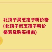 北顶子灵芝孢子粉价格(北顶子灵芝孢子粉价格表及购买指南)