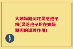大姨妈期间吃灵芝孢子粉(灵芝孢子粉在姨妈期间的调理作用)
