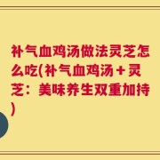 补气血鸡汤做法灵芝怎么吃(补气血鸡汤＋灵芝：美味养生双重加持)