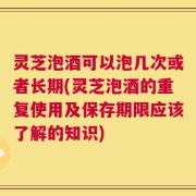 灵芝泡酒可以泡几次或者长期(灵芝泡酒的重复使用及保存期限应该了解的知识)