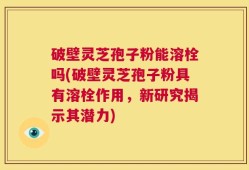 破壁灵芝孢子粉能溶栓吗(破壁灵芝孢子粉具有溶栓作用，新研究揭示其潜力)
