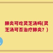 肺炎可吃灵芝汤吗(灵芝汤可否治疗肺炎？)