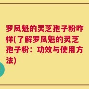 罗凤魁的灵芝孢子粉咋样(了解罗凤魁的灵芝孢子粉：功效与使用方法)