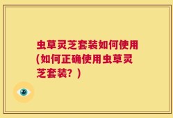 虫草灵芝套装如何使用(如何正确使用虫草灵芝套装？)