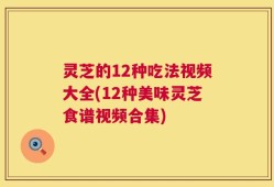 灵芝的12种吃法视频大全(12种美味灵芝食谱视频合集)